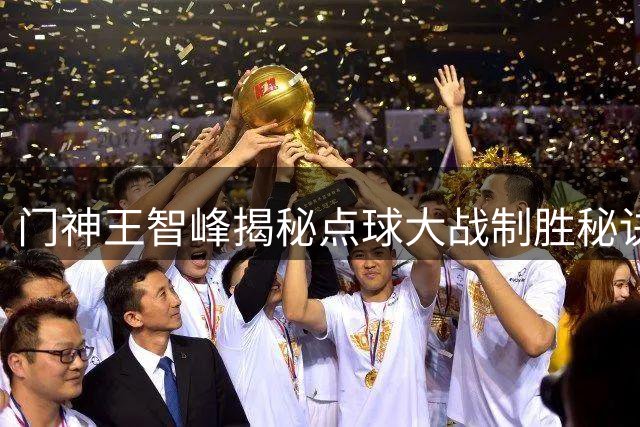门神王智峰揭秘点球大战制胜秘诀：数据分析+团队信念铸就奇迹